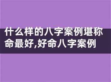 什么样的八字案例堪称命最好,好命八字案例