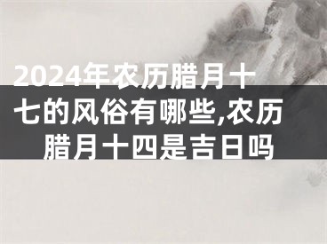 2024年农历腊月十七的风俗有哪些,农历腊月十四是吉日吗