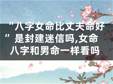 “八字女命比丈夫命好”是封建迷信吗,女命八字和男命一样看吗
