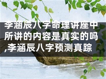 李涵辰八字命理讲座中所讲的内容是真实的吗,李涵辰八字预测真踪