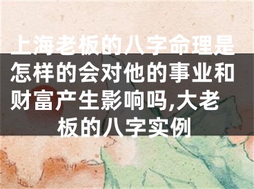上海老板的八字命理是怎样的会对他的事业和财富产生影响吗,大老板的八字实例