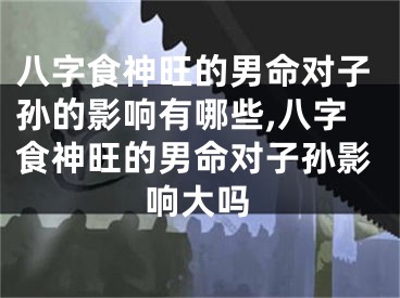 八字食神旺的男命对子孙的影响有哪些,八字食神旺的男命对子孙影响大吗