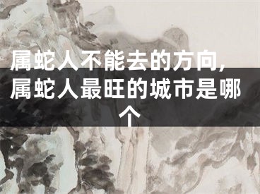 属蛇人不能去的方向,属蛇人最旺的城市是哪个