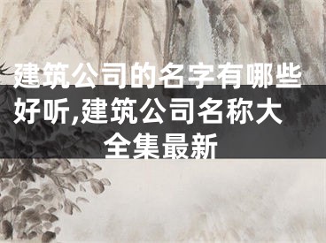 建筑公司的名字有哪些好听,建筑公司名称大全集最新