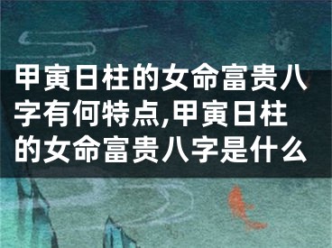 甲寅日柱的女命富贵八字有何特点,甲寅日柱的女命富贵八字是什么