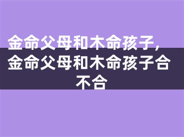 金命父母和木命孩子,金命父母和木命孩子合不合