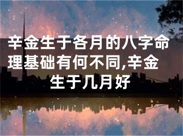 辛金生于各月的八字命理基础有何不同,辛金生于几月好