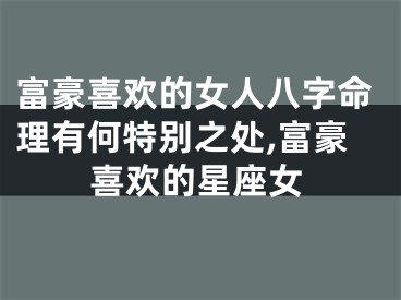 富豪喜欢的女人八字命理有何特别之处,富豪喜欢的星座女