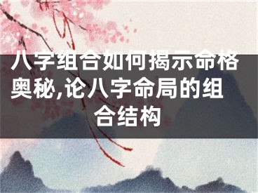 八字组合如何揭示命格奥秘,论八字命局的组合结构