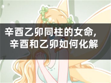 辛酉乙卯同柱的女命,辛酉和乙卯如何化解