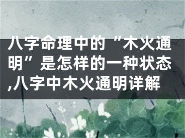 八字命理中的“木火通明”是怎样的一种状态,八字中木火通明详解