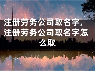 注册劳务公司取名字,注册劳务公司取名字怎么取