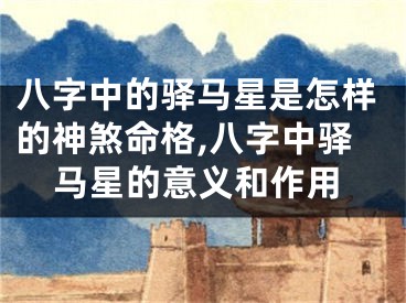 八字中的驿马星是怎样的神煞命格,八字中驿马星的意义和作用
