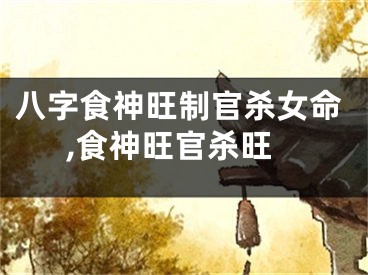 八字食神旺制官杀女命,食神旺官杀旺