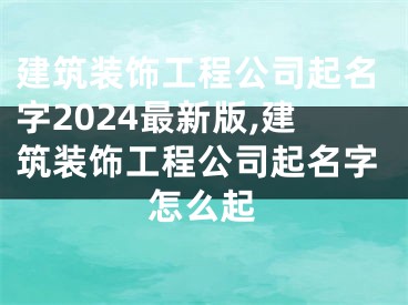 建筑装饰工程公司起名字2024最新版,建筑装饰工程公司起名字怎么起
