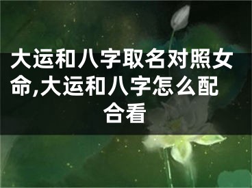 大运和八字取名对照女命,大运和八字怎么配合看