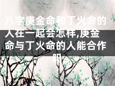 八字庚金命和丁火命的人在一起会怎样,庚金命与丁火命的人能合作吗