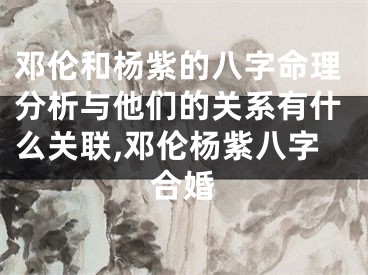 邓伦和杨紫的八字命理分析与他们的关系有什么关联,邓伦杨紫八字合婚