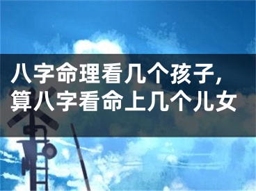 八字命理看几个孩子,算八字看命上几个儿女