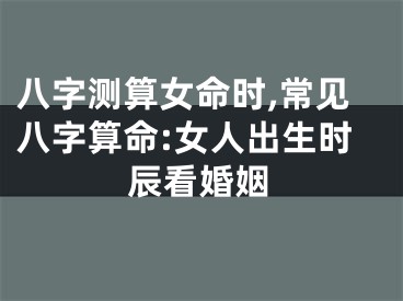 八字测算女命时,常见八字算命:女人出生时辰看婚姻