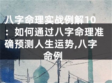 八字命理实战例解10：如何通过八字命理准确预测人生运势,八字 命例