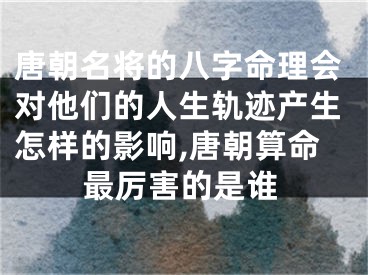 唐朝名将的八字命理会对他们的人生轨迹产生怎样的影响,唐朝算命最厉害的是谁