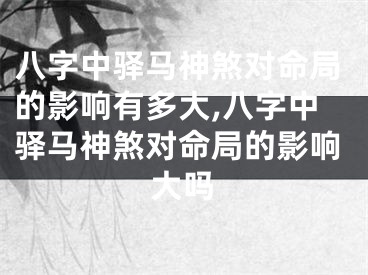 八字中驿马神煞对命局的影响有多大,八字中驿马神煞对命局的影响大吗