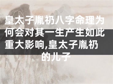 皇太子胤礽八字命理为何会对其一生产生如此重大影响,皇太子胤礽的儿子