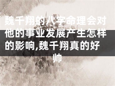 魏千翔的八字命理会对他的事业发展产生怎样的影响,魏千翔真的好帅