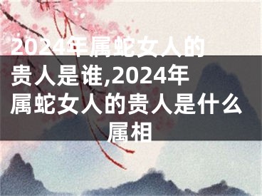 2024年属蛇女人的贵人是谁,2024年属蛇女人的贵人是什么属相