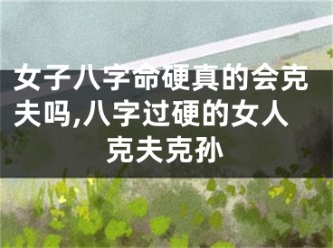 女子八字命硬真的会克夫吗,八字过硬的女人克夫克孙