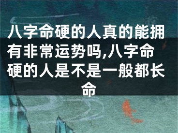 八字命硬的人真的能拥有非常运势吗,八字命硬的人是不是一般都长命