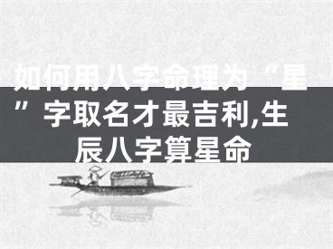 如何用八字命理为“星”字取名才最吉利,生辰八字算星命