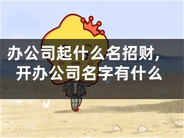 办公司起什么名招财,开办公司名字有什么
