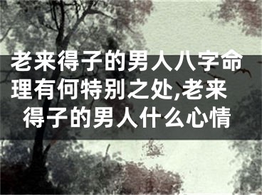 老来得子的男人八字命理有何特别之处,老来得子的男人什么心情