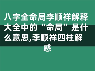 八字全命局李顺祥解释大全中的“命局”是什么意思,李顺祥四柱解惑
