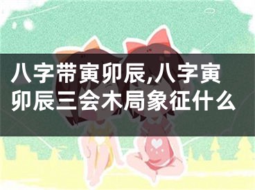 八字带寅卯辰,八字寅卯辰三会木局象征什么