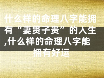 什么样的命理八字能拥有“妻贤子贵”的人生,什么样的命理八字能拥有好运