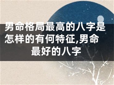 男命格局最高的八字是怎样的有何特征,男命最好的八字