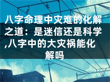 八字命理中灾难的化解之道：是迷信还是科学,八字中的大灾祸能化解吗