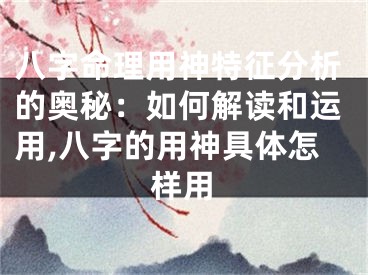 八字命理用神特征分析的奥秘：如何解读和运用,八字的用神具体怎样用