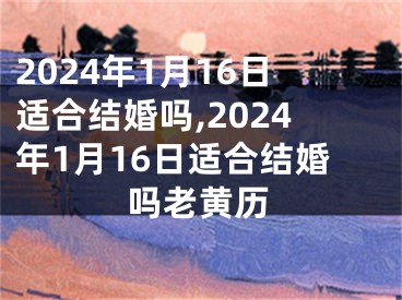 2024年1月16日适合结婚吗,2024年1月16日适合结婚吗老黄历