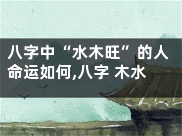 八字中“水木旺”的人命运如何,八字 木水