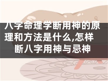 八字命理学断用神的原理和方法是什么,怎样断八字用神与忌神