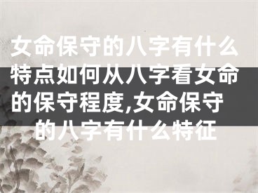 女命保守的八字有什么特点如何从八字看女命的保守程度,女命保守的八字有什么特征