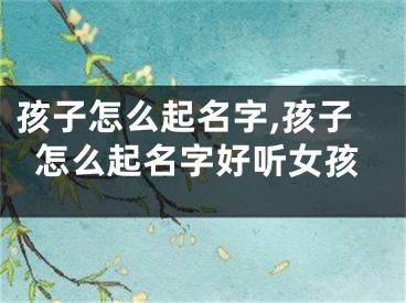 孩子怎么起名字,孩子怎么起名字好听女孩