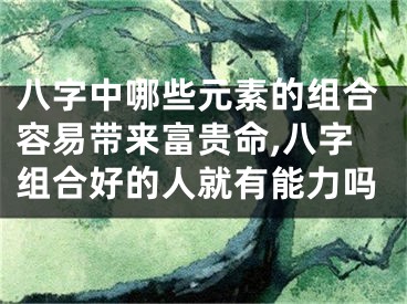 八字中哪些元素的组合容易带来富贵命,八字组合好的人就有能力吗