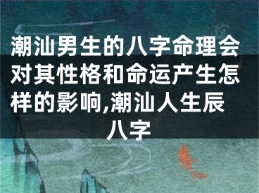 潮汕男生的八字命理会对其性格和命运产生怎样的影响,潮汕人生辰八字