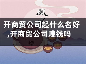 开商贸公司起什么名好,开商贸公司赚钱吗