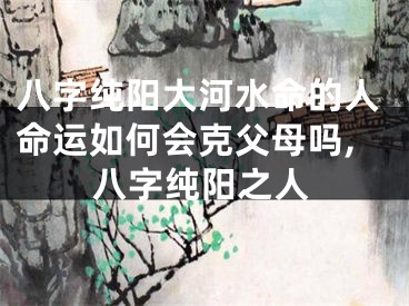 八字纯阳大河水命的人命运如何会克父母吗,八字纯阳之人